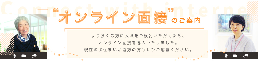 オンライン面接のご案内 より多くの方に入力をご検討いただくため、オンライン面接を導入いたしました。現在のお住まいが遠方の方もぜひご応募ください。